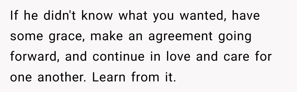 If he didn't know what you wanted, have some grace, make an agreement going forward, and continue in love and care for one another. Learn from it.