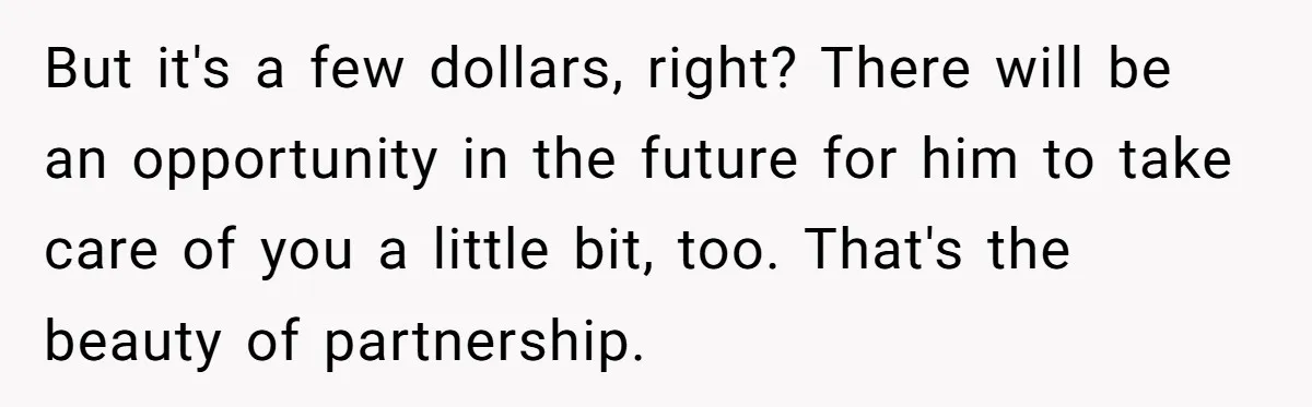 But it's a few dollars, right? There will be an opportunity in the future for him to take care of you a little bit, too. That's the beauty of partnership.