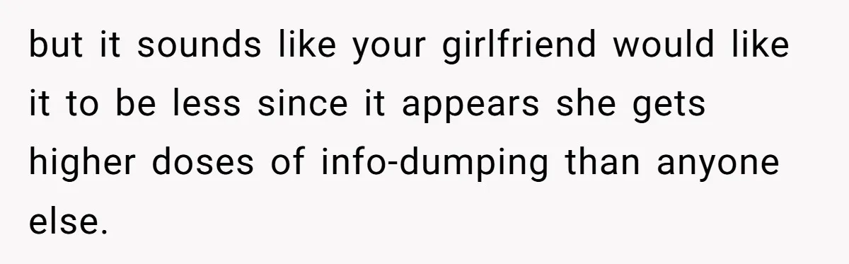 but it sounds like your girlfriend would like it to be less since it appears she gets higher doses of info-dumping than anyone else.