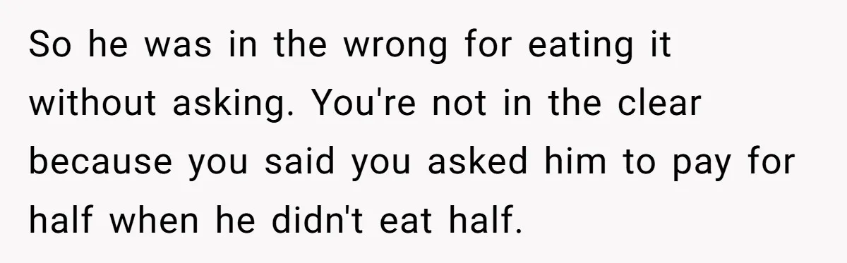 So he was in the wrong for eating it without asking. You're not in the clear because you said you asked him to pay for half when he didn't eat...
