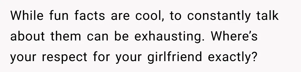 While fun facts are cool, to constantly talk about them can be exhausting. Where’s your respect for your girlfriend exactly?