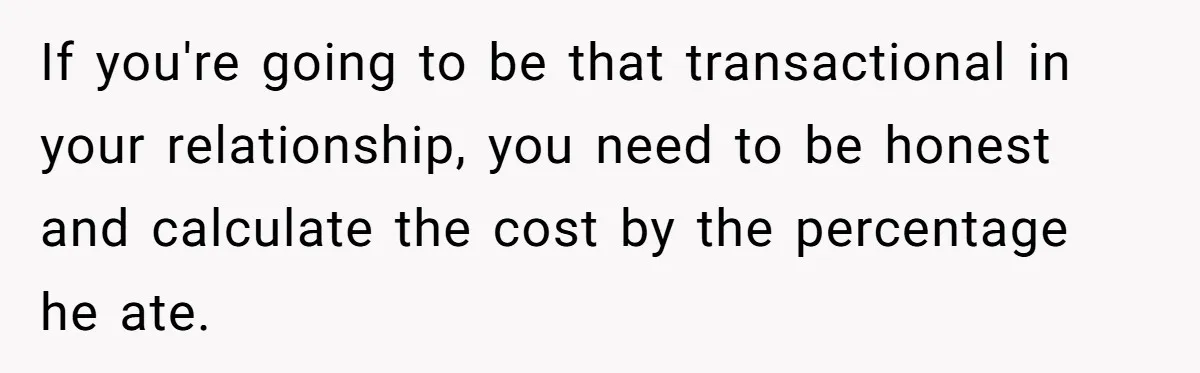 If you're going to be that transactional in your relationship, you need to be honest and calculate the cost by the percentage he ate.