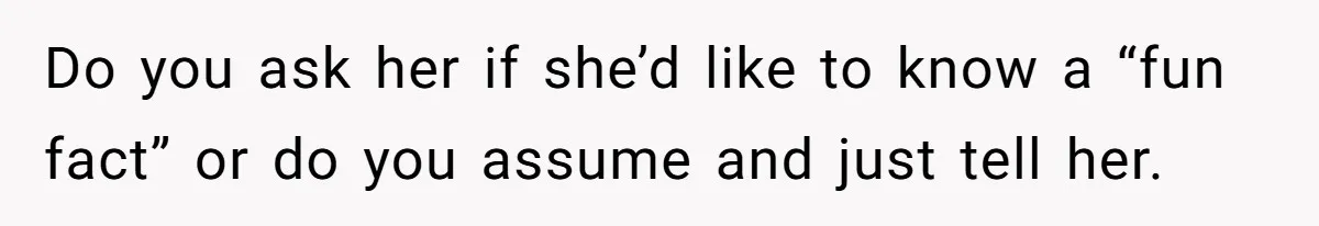Do you ask her if she’d like to know a “fun fact” or do you assume and just tell her.