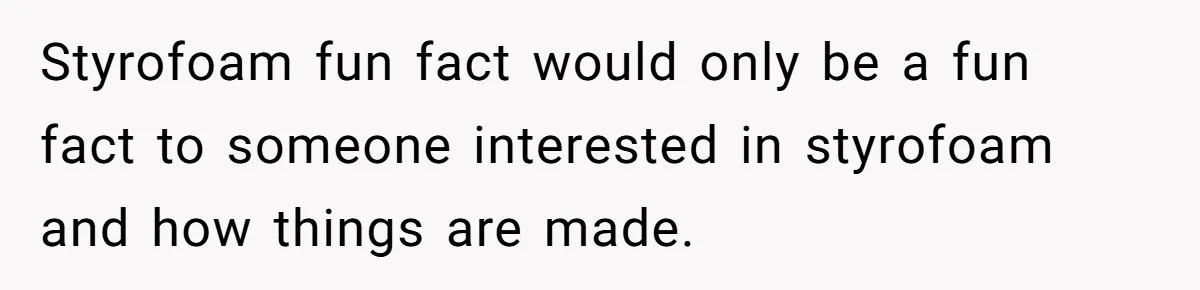 Styrofoam fun fact would only be a fun fact to someone interested in styrofoam and how things are made.