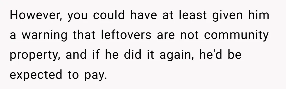 However, you could have at least given him a warning that leftovers are not community property, and if he did it again, he'd be expected to pay.
