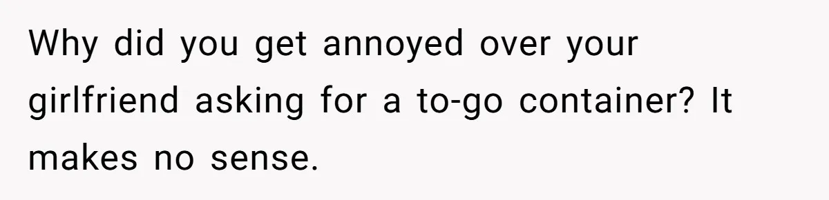 Why did you get annoyed over your girlfriend asking for a to-go container? It makes no sense.
