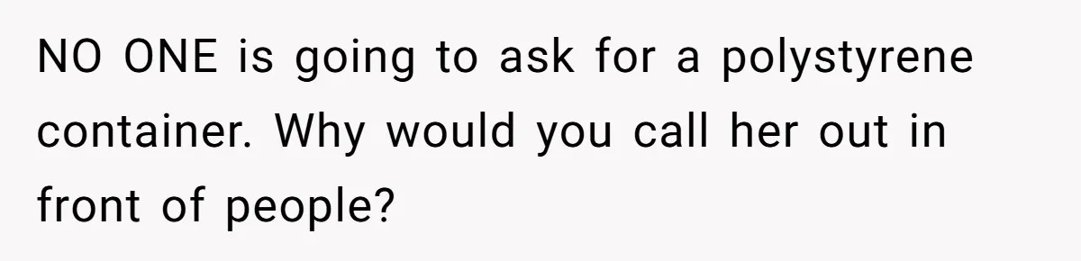 NO ONE is going to ask for a polystyrene container. Why would you call her out in front of people?