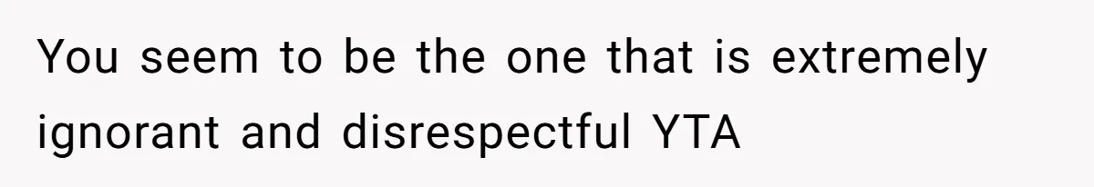 You seem to be the one that is extremely ignorant and disrespectful YTA