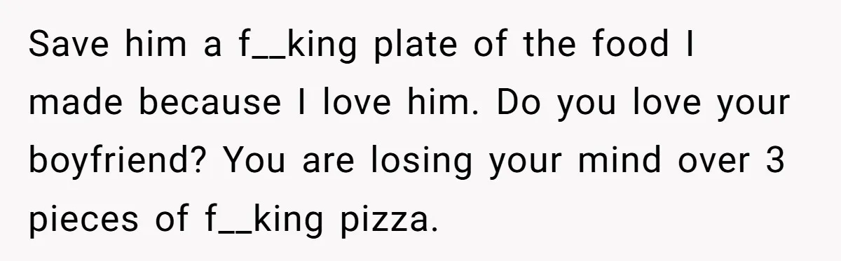 Save him a f__king plate of the food I made because I love him. Do you love your boyfriend? You are losing your mind over 3 pieces of f__king pizza.