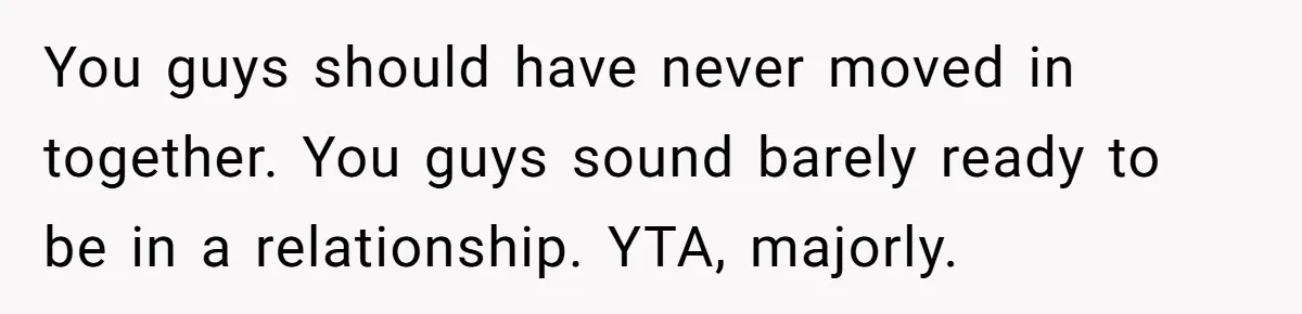 You guys should have never moved in together. You guys sound barely ready to be in a relationship. YTA, majorly.