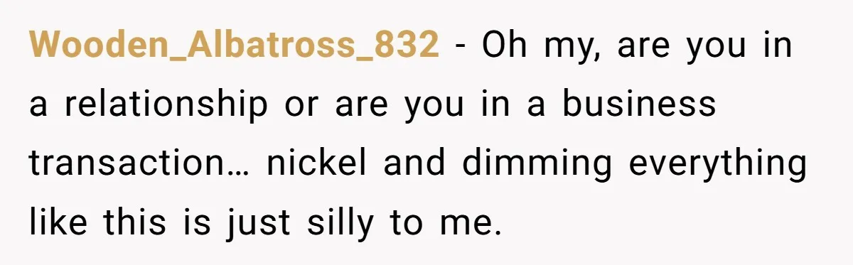 Wooden_Albatross_832 − Oh my, are you in a relationship or are you in a business transaction… nickel and dimming everything like this is just silly to me.