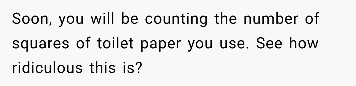 Soon, you will be counting the number of squares of toilet paper you use. See how ridiculous this is?
