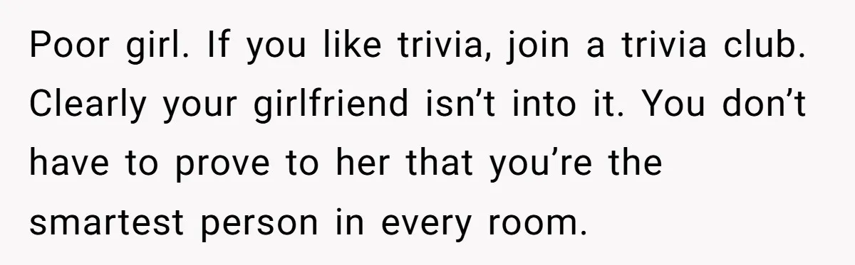 Poor girl. If you like trivia, join a trivia club. Clearly your girlfriend isn’t into it. You don’t have to prove to her that you’re the smartest person in every...