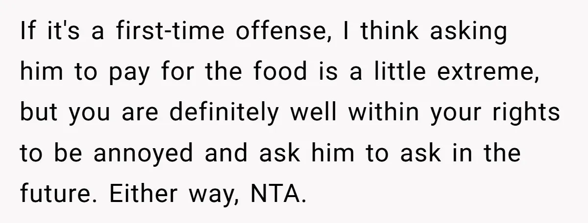 If it's a first-time offense, I think asking him to pay for the food is a little extreme, but you are definitely well within your rights to be annoyed and...