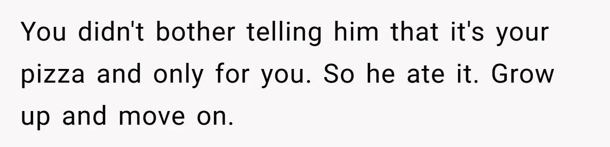 You didn't bother telling him that it's your pizza and only for you. So he ate it. Grow up and move on.