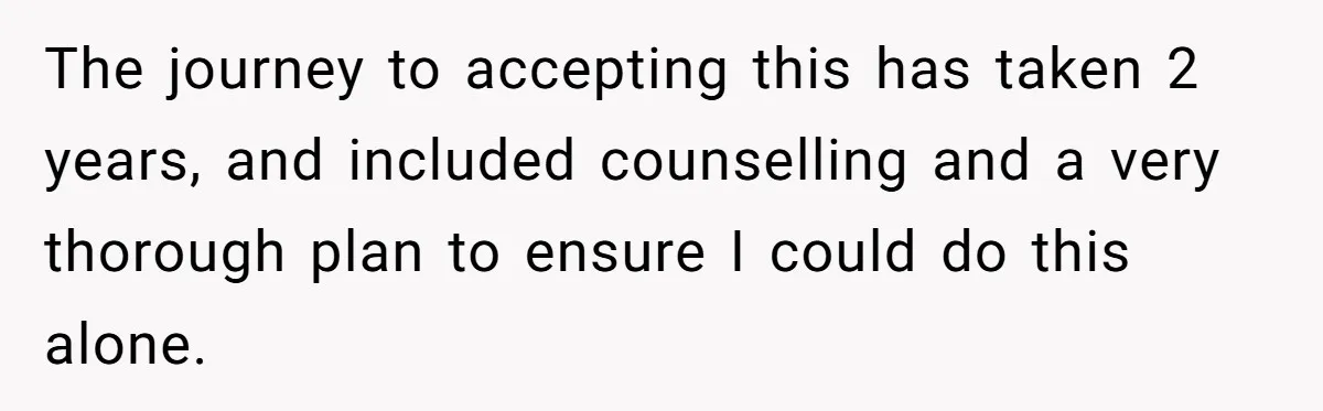 The journey to accepting this has taken 2 years, and included counselling and a very thorough plan to ensure I could do this alone.