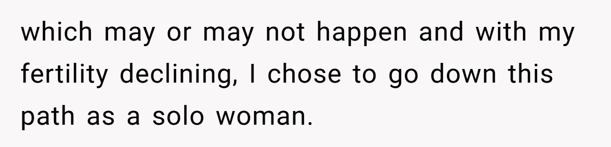which may or may not happen and with my fertility declining, I chose to go down this path as a solo woman.