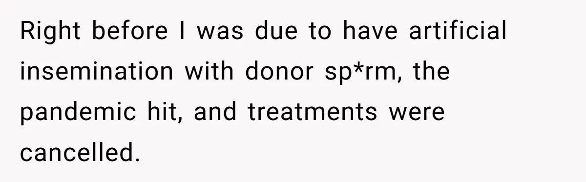 Right before I was due to have artificial insemination with donor sp*rm, the pandemic hit, and treatments were cancelled.