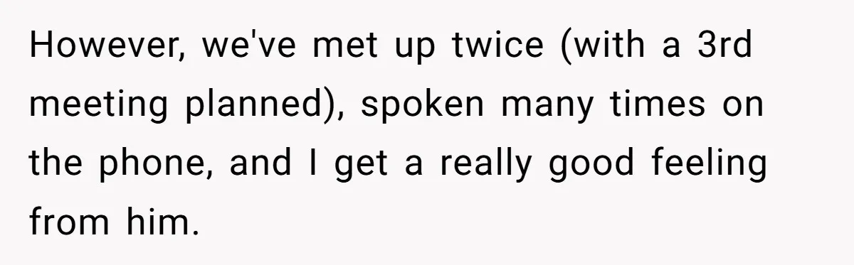 However, we've met up twice (with a 3rd meeting planned), spoken many times on the phone, and I get a really good feeling from him.