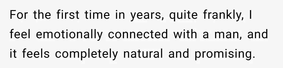 For the first time in years, quite frankly, I feel emotionally connected with a man, and it feels completely natural and promising.