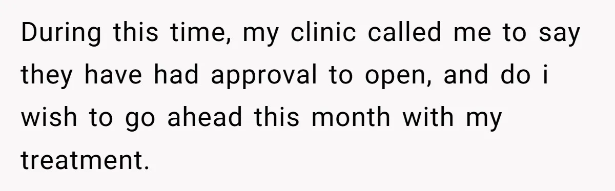 During this time, my clinic called me to say they have had approval to open, and do i wish to go ahead this month with my treatment.