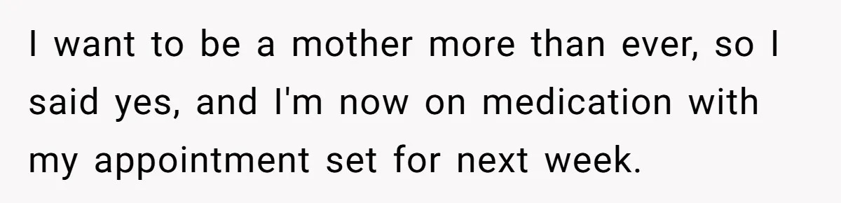I want to be a mother more than ever, so I said yes, and I'm now on medication with my appointment set for next week.