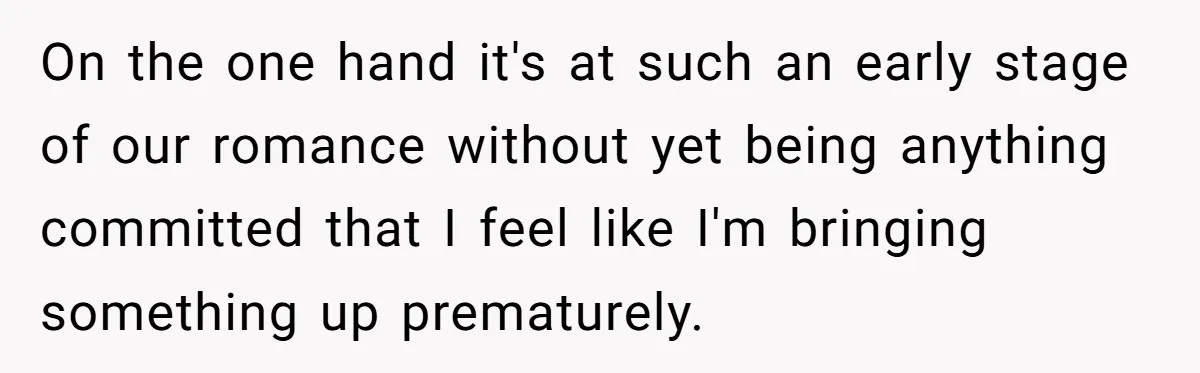 On the one hand it's at such an early stage of our romance without yet being anything committed that I feel like I'm bringing something up prematurely.