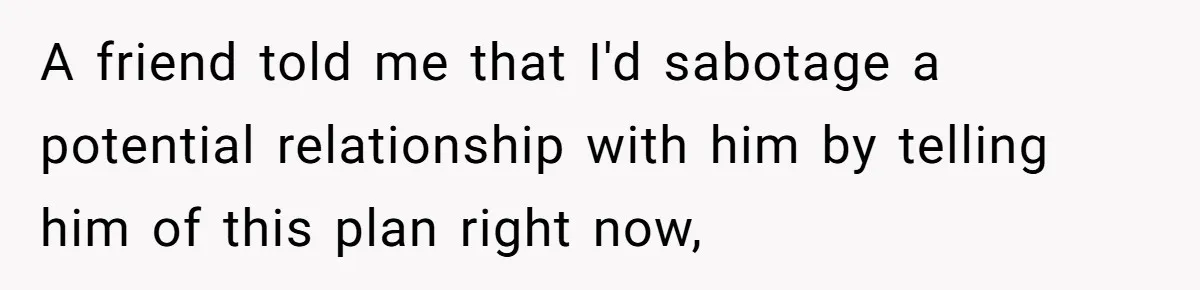 A friend told me that I'd sabotage a potential relationship with him by telling him of this plan right now,