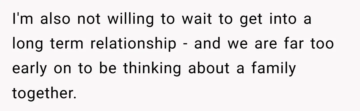 I'm also not willing to wait to get into a long term relationship - and we are far too early on to be thinking about a family together.