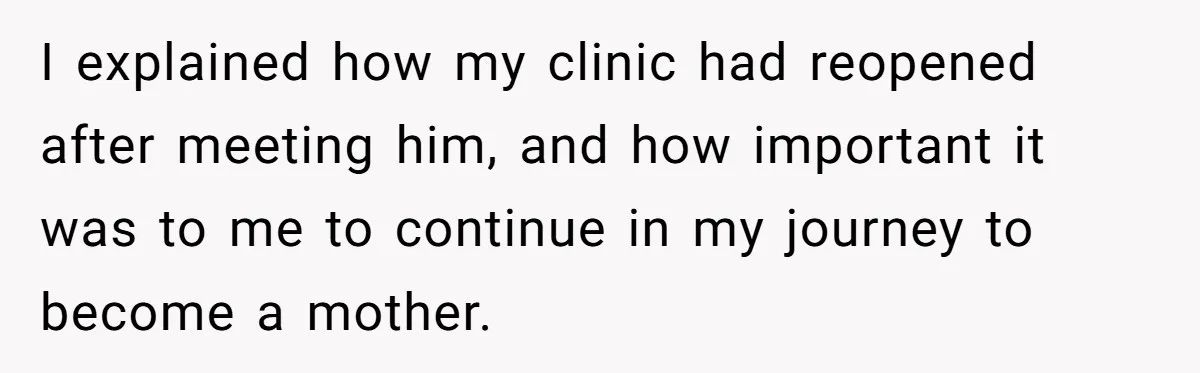 I explained how my clinic had reopened after meeting him, and how important it was to me to continue in my journey to become a mother.
