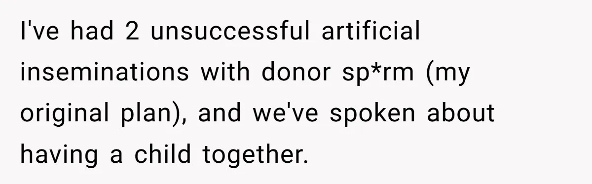 I've had 2 unsuccessful artificial inseminations with donor sp*rm (my original plan), and we've spoken about having a child together.