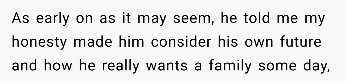 As early on as it may seem, he told me my honesty made him consider his own future and how he really wants a family some day,