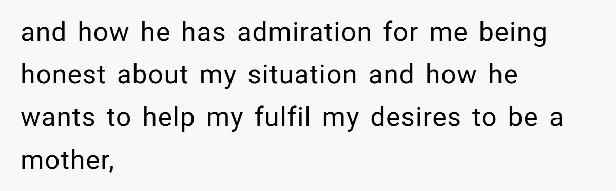 and how he has admiration for me being honest about my situation and how he wants to help my fulfil my desires to be a mother,
