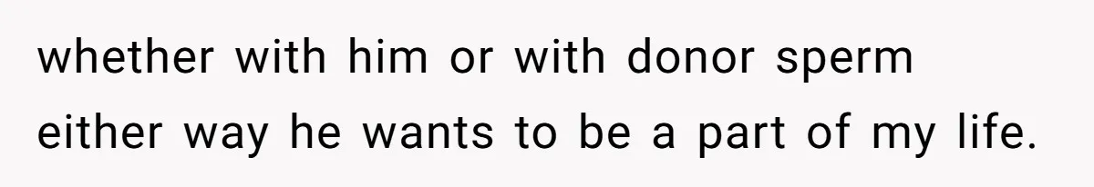 whether with him or with donor sperm either way he wants to be a part of my life.