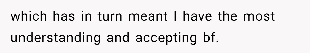 which has in turn meant I have the most understanding and accepting bf.