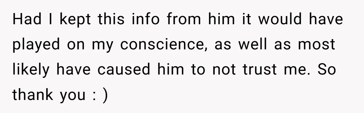 Had I kept this info from him it would have played on my conscience, as well as most likely have caused him to not trust me. So thank you :...