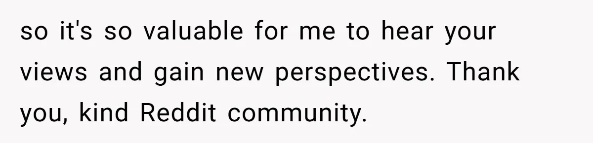 so it's so valuable for me to hear your views and gain new perspectives. Thank you, kind Reddit community.