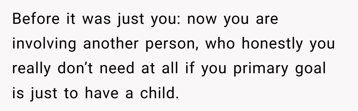 Before it was just you: now you are involving another person, who honestly you really don’t need at all if you primary goal is just to have a child.