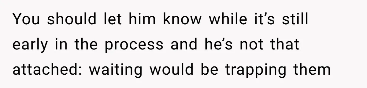 You should let him know while it’s still early in the process and he’s not that attached: waiting would be trapping them