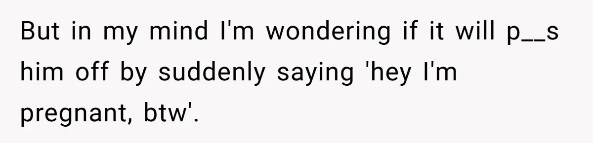 But in my mind I'm wondering if it will p__s him off by suddenly saying 'hey I'm pregnant, btw'.