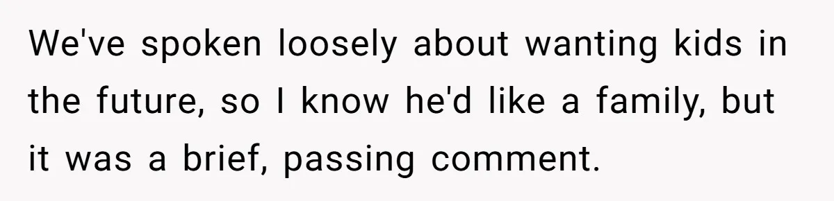 We've spoken loosely about wanting kids in the future, so I know he'd like a family, but it was a brief, passing comment.