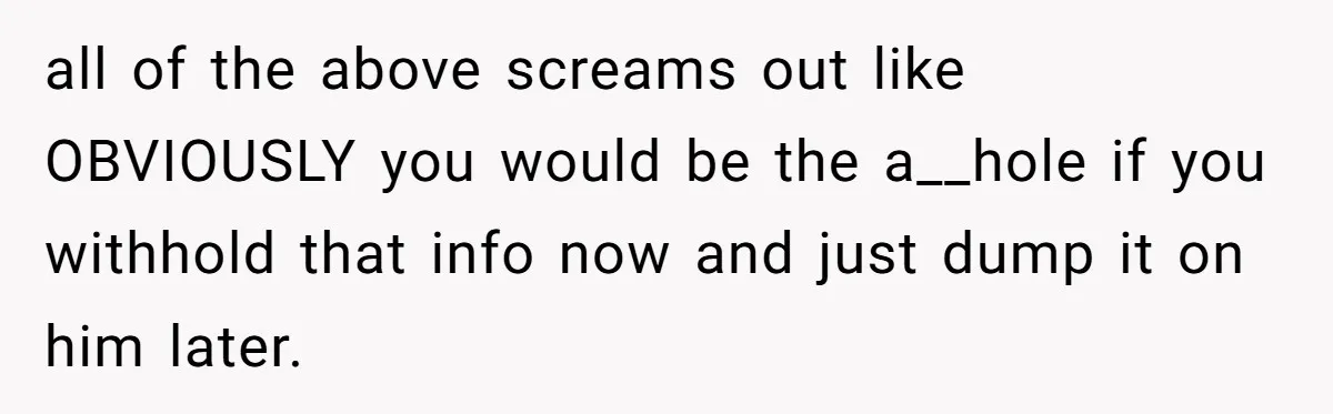 all of the above screams out like OBVIOUSLY you would be the a__hole if you withhold that info now and just dump it on him later.