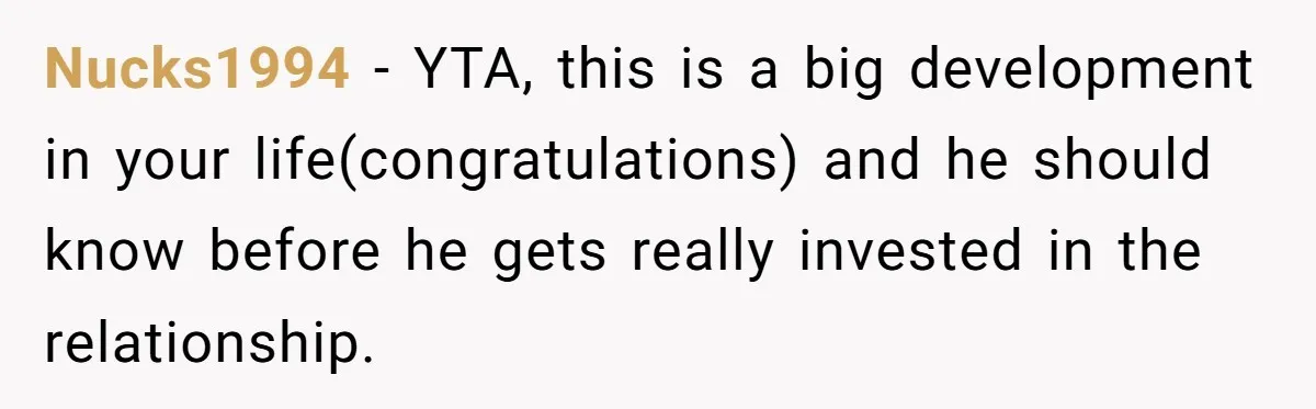 Nucks1994 − YTA, this is a big development in your life(congratulations) and he should know before he gets really invested in the relationship.