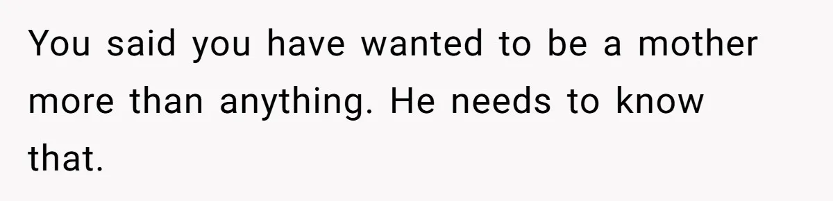 You said you have wanted to be a mother more than anything. He needs to know that.