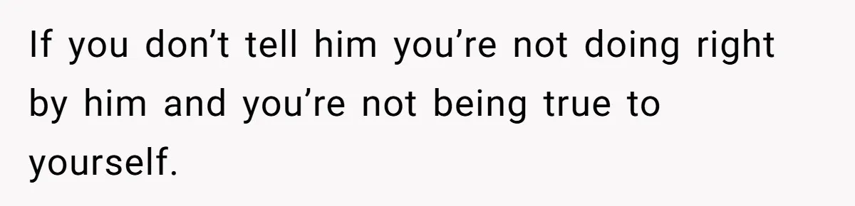 If you don’t tell him you’re not doing right by him and you’re not being true to yourself.