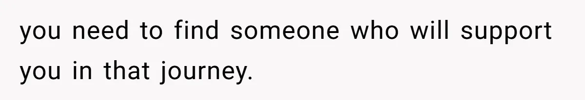 you need to find someone who will support you in that journey.