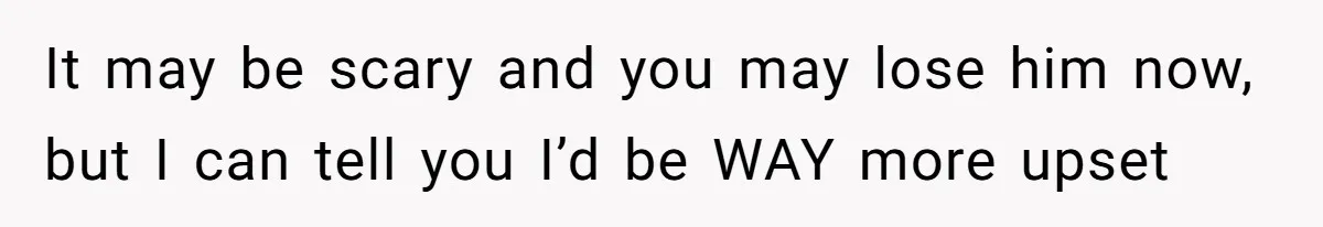 It may be scary and you may lose him now, but I can tell you I’d be WAY more upset