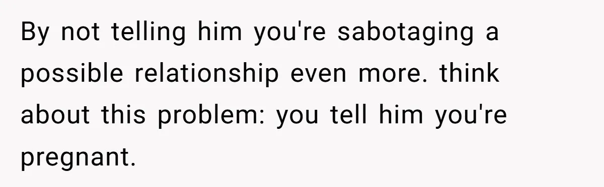 By not telling him you're sabotaging a possible relationship even more. think about this problem: you tell him you're pregnant.