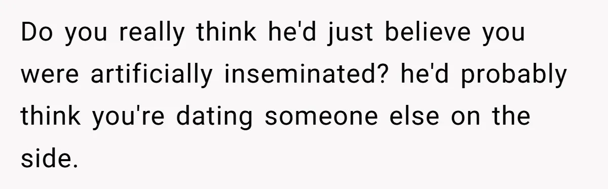 Do you really think he'd just believe you were artificially inseminated? he'd probably think you're dating someone else on the side.