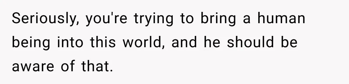 Seriously, you're trying to bring a human being into this world, and he should be aware of that.